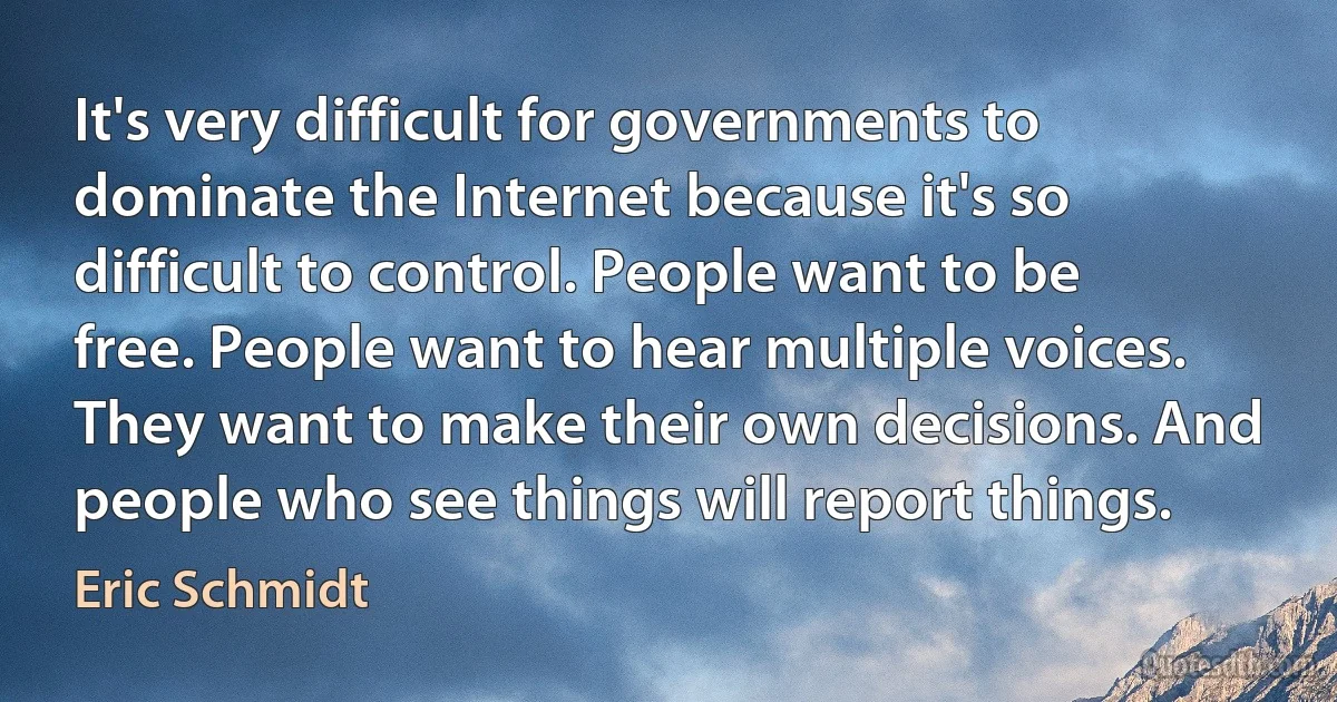 It's very difficult for governments to dominate the Internet because it's so difficult to control. People want to be free. People want to hear multiple voices. They want to make their own decisions. And people who see things will report things. (Eric Schmidt)