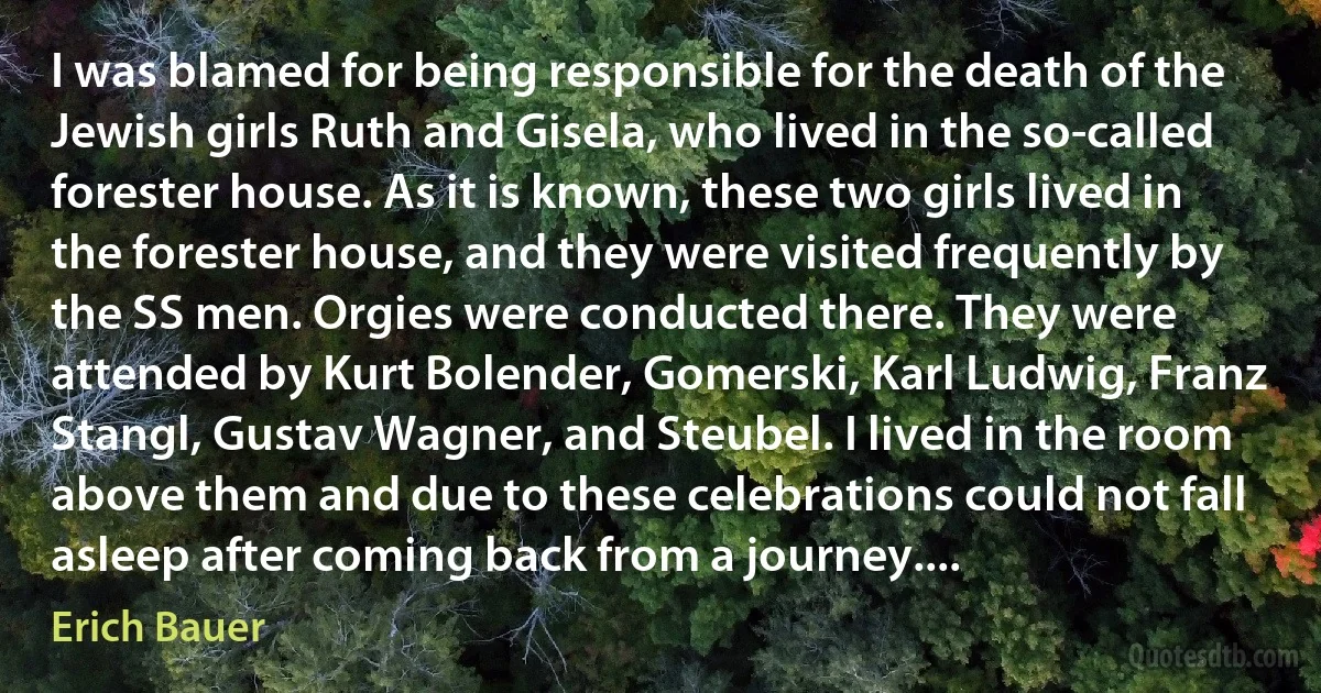 I was blamed for being responsible for the death of the Jewish girls Ruth and Gisela, who lived in the so-called forester house. As it is known, these two girls lived in the forester house, and they were visited frequently by the SS men. Orgies were conducted there. They were attended by Kurt Bolender, Gomerski, Karl Ludwig, Franz Stangl, Gustav Wagner, and Steubel. I lived in the room above them and due to these celebrations could not fall asleep after coming back from a journey.... (Erich Bauer)