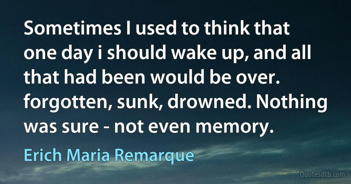 Sometimes I used to think that one day i should wake up, and all that had been would be over. forgotten, sunk, drowned. Nothing was sure - not even memory. (Erich Maria Remarque)