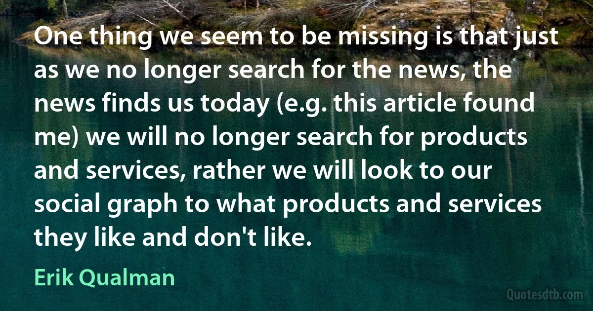 One thing we seem to be missing is that just as we no longer search for the news, the news finds us today (e.g. this article found me) we will no longer search for products and services, rather we will look to our social graph to what products and services they like and don't like. (Erik Qualman)