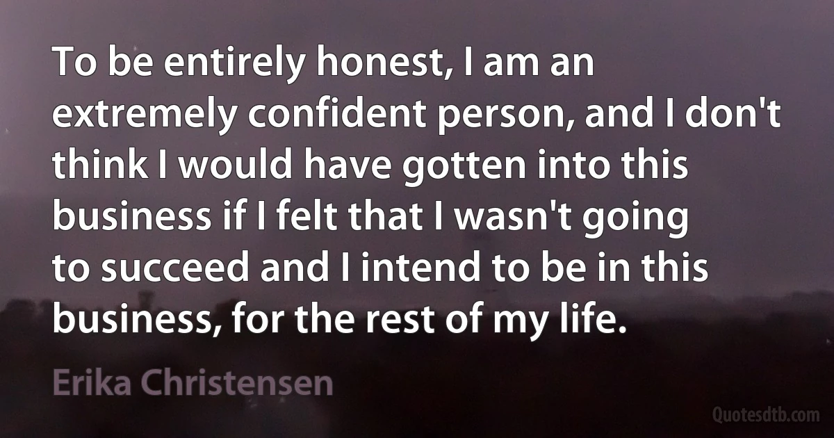 To be entirely honest, I am an extremely confident person, and I don't think I would have gotten into this business if I felt that I wasn't going to succeed and I intend to be in this business, for the rest of my life. (Erika Christensen)