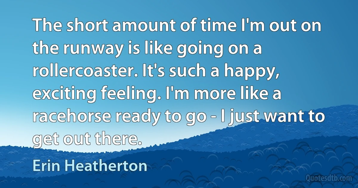 The short amount of time I'm out on the runway is like going on a rollercoaster. It's such a happy, exciting feeling. I'm more like a racehorse ready to go - I just want to get out there. (Erin Heatherton)