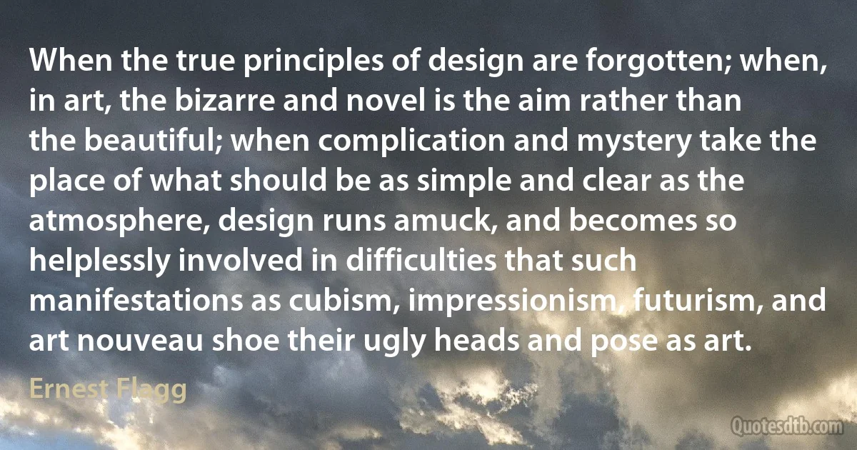 When the true principles of design are forgotten; when, in art, the bizarre and novel is the aim rather than the beautiful; when complication and mystery take the place of what should be as simple and clear as the atmosphere, design runs amuck, and becomes so helplessly involved in difficulties that such manifestations as cubism, impressionism, futurism, and art nouveau shoe their ugly heads and pose as art. (Ernest Flagg)