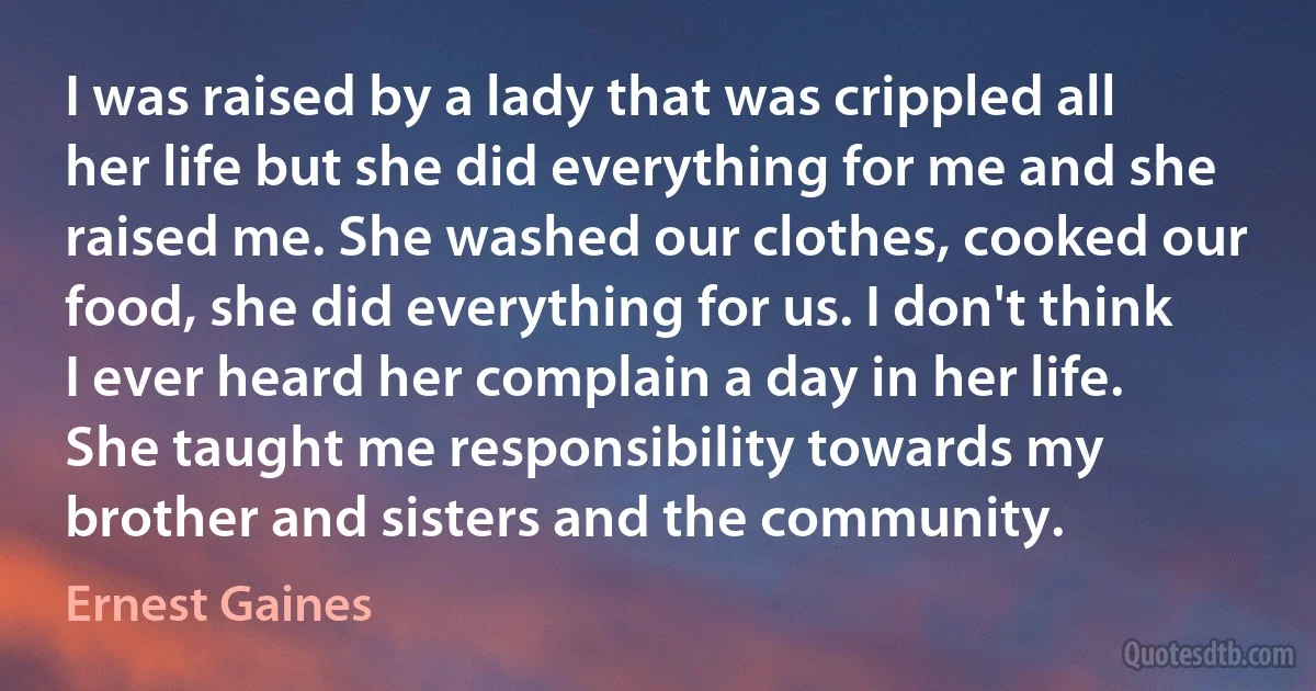 I was raised by a lady that was crippled all her life but she did everything for me and she raised me. She washed our clothes, cooked our food, she did everything for us. I don't think I ever heard her complain a day in her life. She taught me responsibility towards my brother and sisters and the community. (Ernest Gaines)