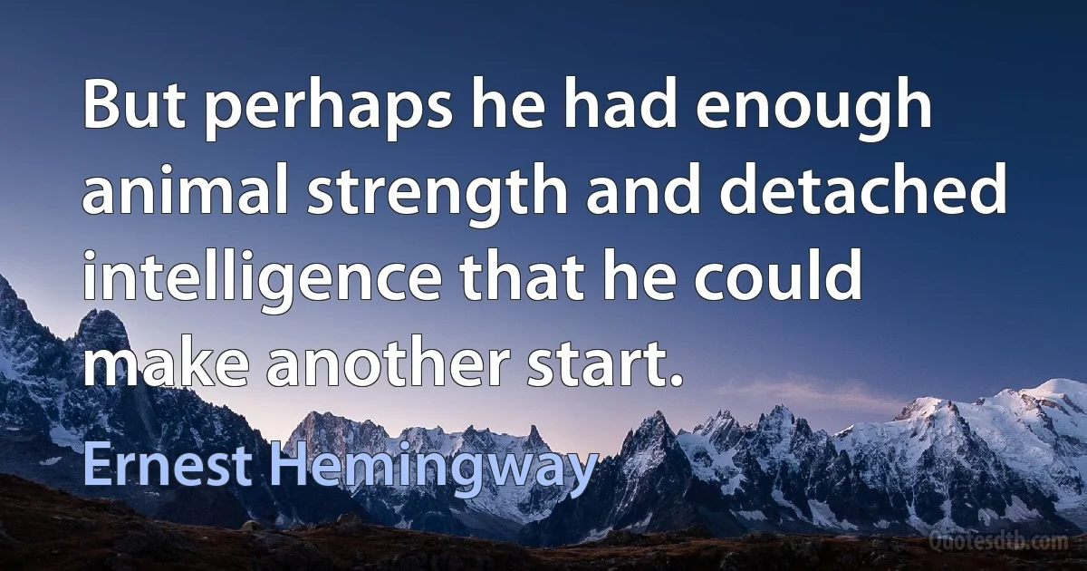 But perhaps he had enough animal strength and detached intelligence that he could make another start. (Ernest Hemingway)