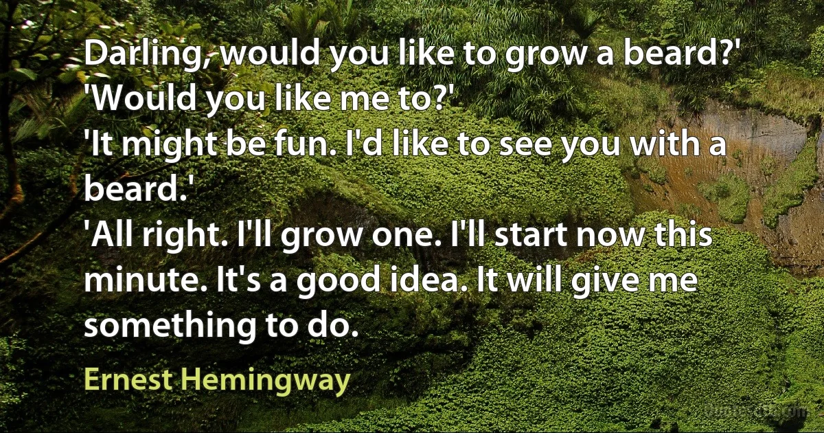 Darling, would you like to grow a beard?'
'Would you like me to?'
'It might be fun. I'd like to see you with a beard.'
'All right. I'll grow one. I'll start now this minute. It's a good idea. It will give me something to do. (Ernest Hemingway)