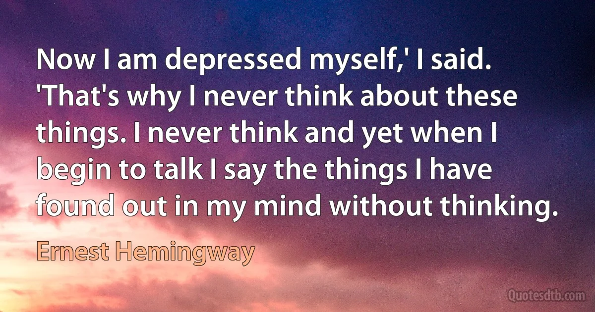 Now I am depressed myself,' I said. 'That's why I never think about these things. I never think and yet when I begin to talk I say the things I have found out in my mind without thinking. (Ernest Hemingway)