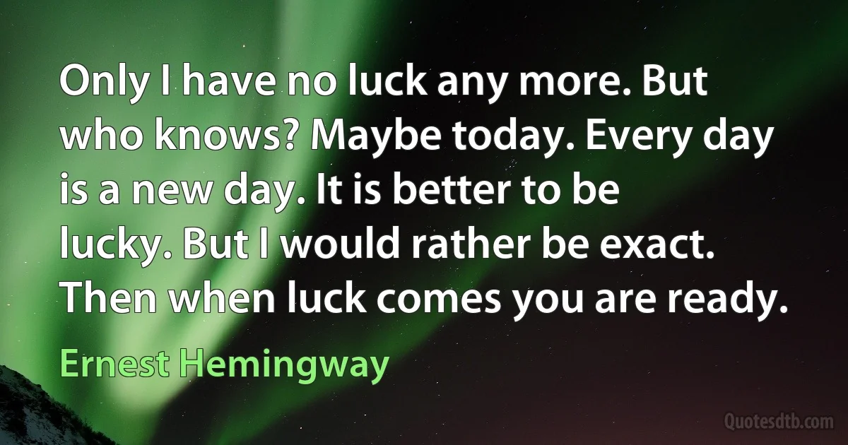 Only I have no luck any more. But who knows? Maybe today. Every day is a new day. It is better to be lucky. But I would rather be exact. Then when luck comes you are ready. (Ernest Hemingway)