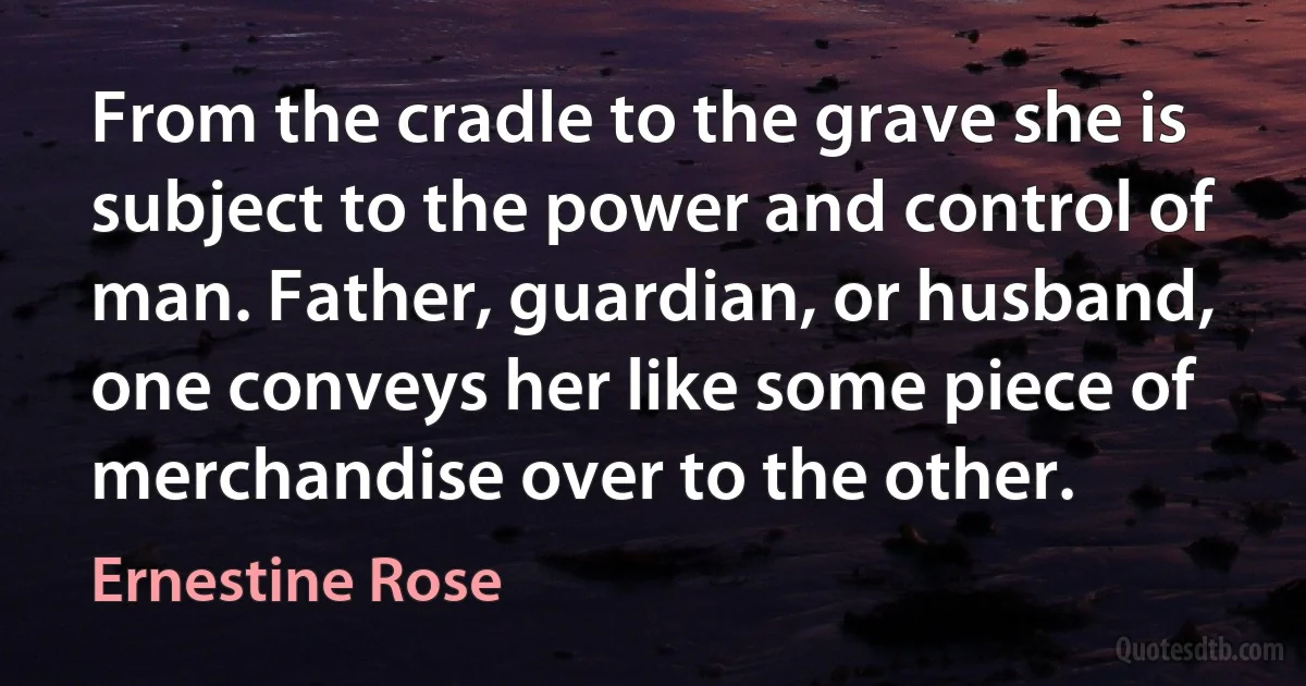 From the cradle to the grave she is subject to the power and control of man. Father, guardian, or husband, one conveys her like some piece of merchandise over to the other. (Ernestine Rose)