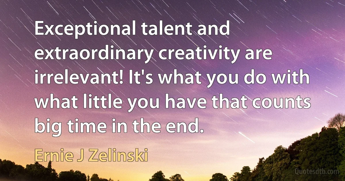 Exceptional talent and extraordinary creativity are irrelevant! It's what you do with what little you have that counts big time in the end. (Ernie J Zelinski)