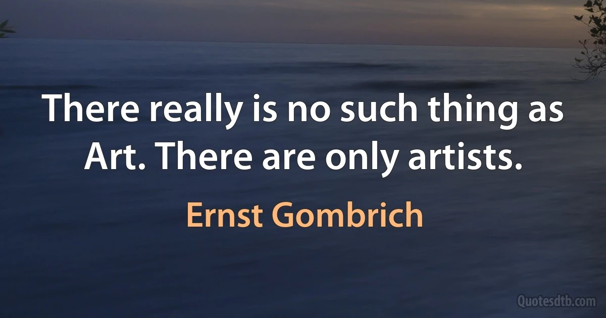 There really is no such thing as Art. There are only artists. (Ernst Gombrich)