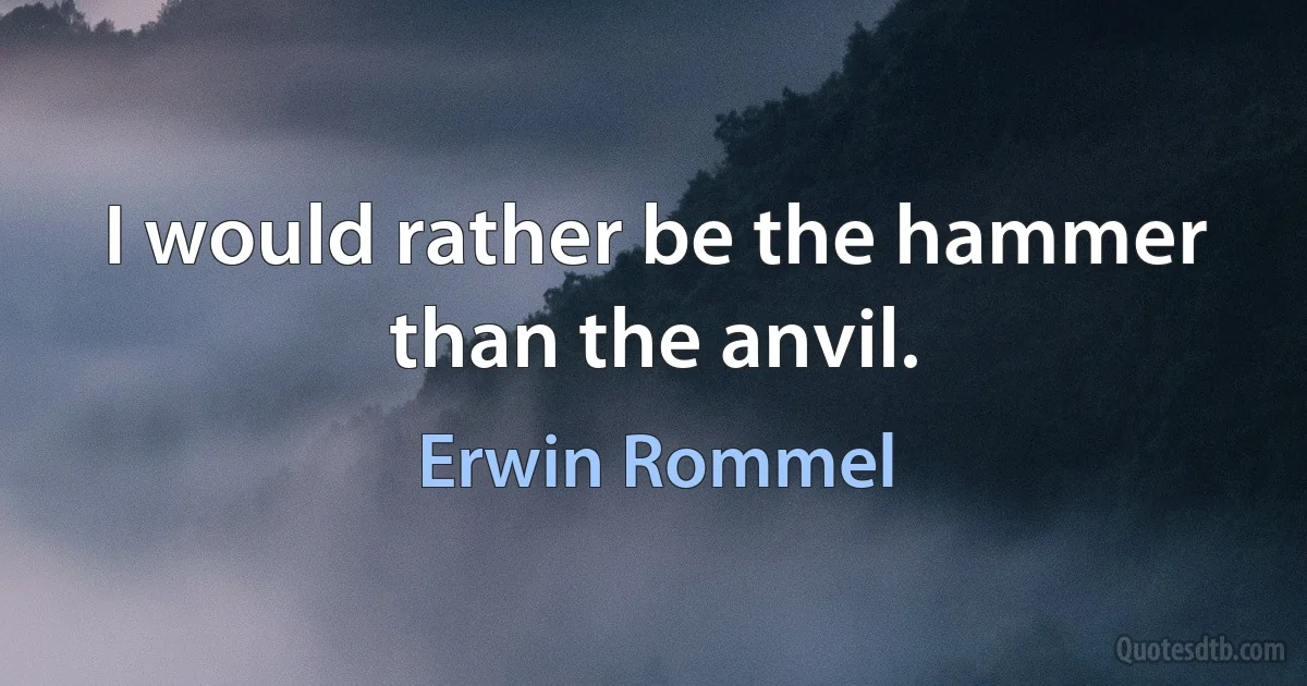 I would rather be the hammer than the anvil. (Erwin Rommel)