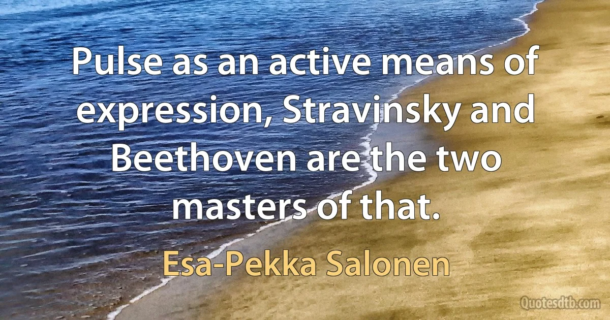 Pulse as an active means of expression, Stravinsky and Beethoven are the two masters of that. (Esa-Pekka Salonen)