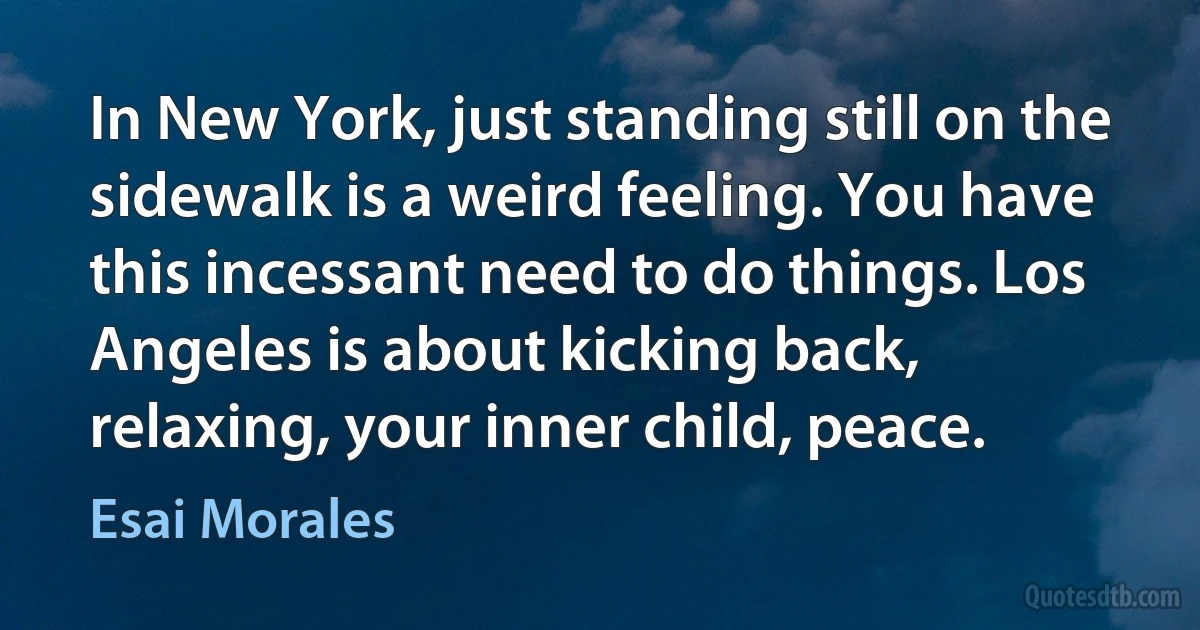 In New York, just standing still on the sidewalk is a weird feeling. You have this incessant need to do things. Los Angeles is about kicking back, relaxing, your inner child, peace. (Esai Morales)