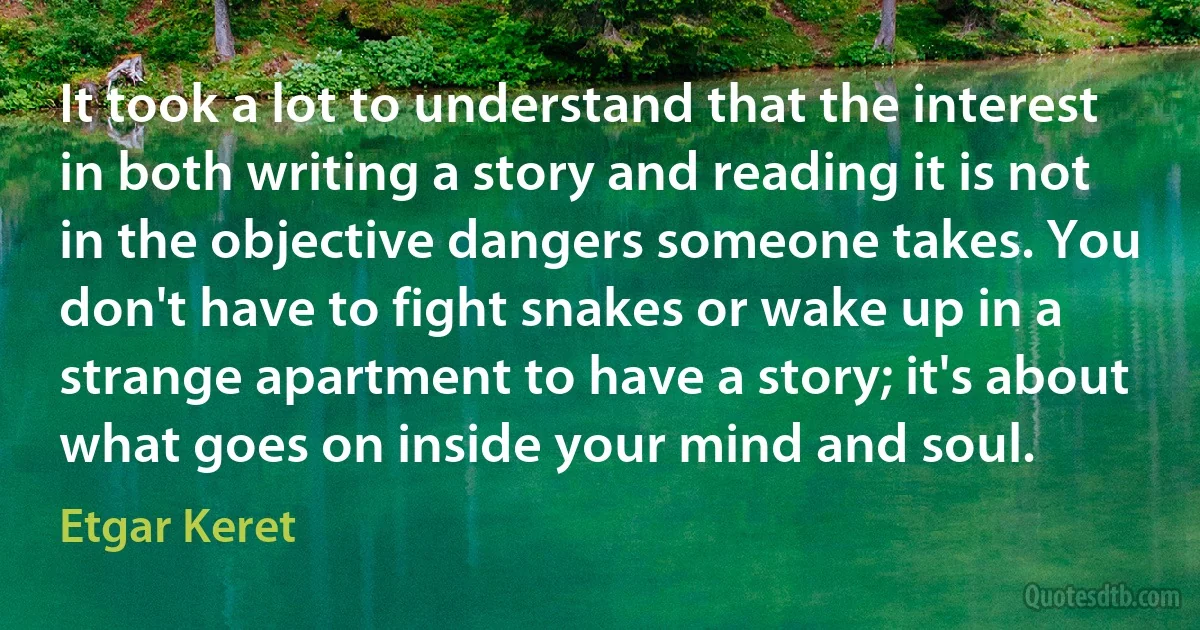 It took a lot to understand that the interest in both writing a story and reading it is not in the objective dangers someone takes. You don't have to fight snakes or wake up in a strange apartment to have a story; it's about what goes on inside your mind and soul. (Etgar Keret)