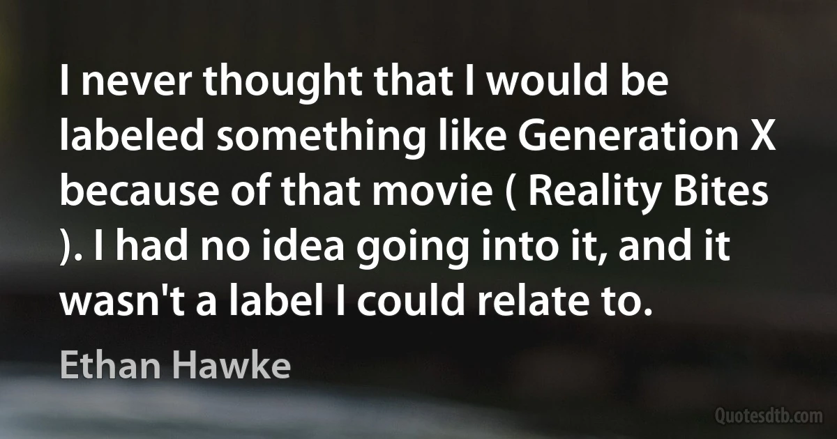 I never thought that I would be labeled something like Generation X because of that movie ( Reality Bites ). I had no idea going into it, and it wasn't a label I could relate to. (Ethan Hawke)