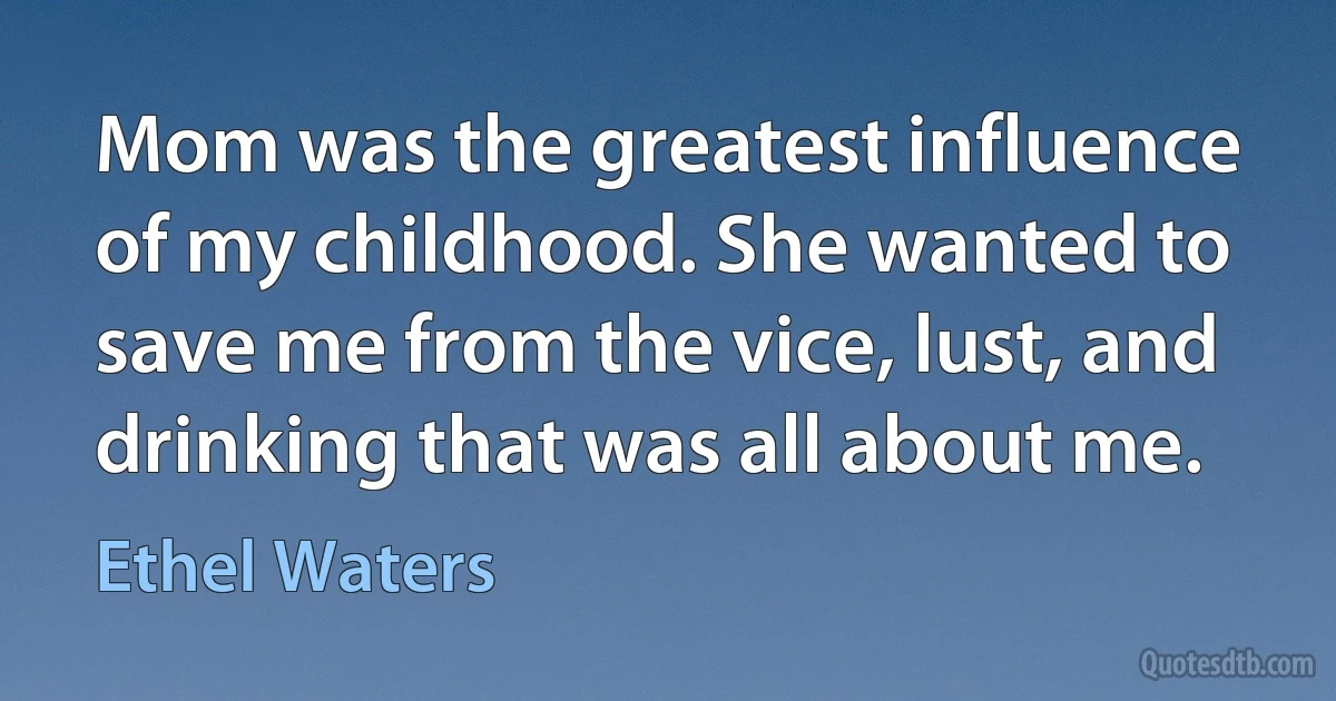 Mom was the greatest influence of my childhood. She wanted to save me from the vice, lust, and drinking that was all about me. (Ethel Waters)