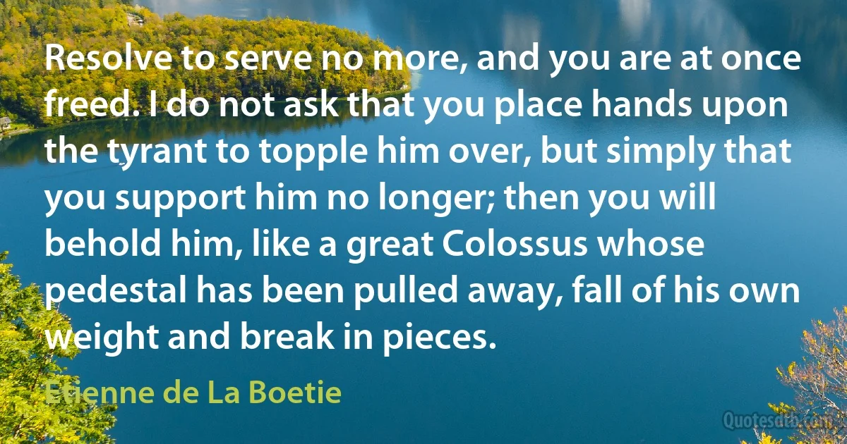 Resolve to serve no more, and you are at once freed. I do not ask that you place hands upon the tyrant to topple him over, but simply that you support him no longer; then you will behold him, like a great Colossus whose pedestal has been pulled away, fall of his own weight and break in pieces. (Etienne de La Boetie)