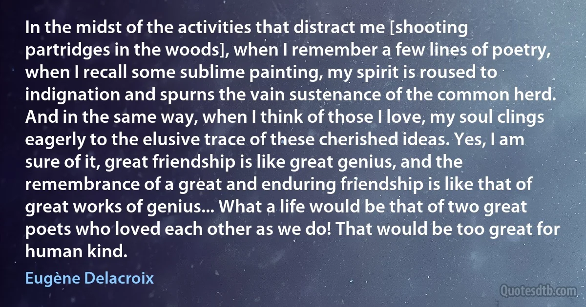 In the midst of the activities that distract me [shooting partridges in the woods], when I remember a few lines of poetry, when I recall some sublime painting, my spirit is roused to indignation and spurns the vain sustenance of the common herd. And in the same way, when I think of those I love, my soul clings eagerly to the elusive trace of these cherished ideas. Yes, I am sure of it, great friendship is like great genius, and the remembrance of a great and enduring friendship is like that of great works of genius... What a life would be that of two great poets who loved each other as we do! That would be too great for human kind. (Eugène Delacroix)