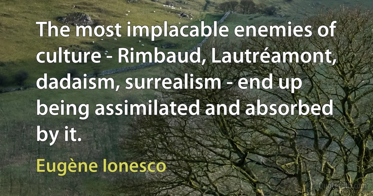 The most implacable enemies of culture - Rimbaud, Lautréamont, dadaism, surrealism - end up being assimilated and absorbed by it. (Eugène Ionesco)