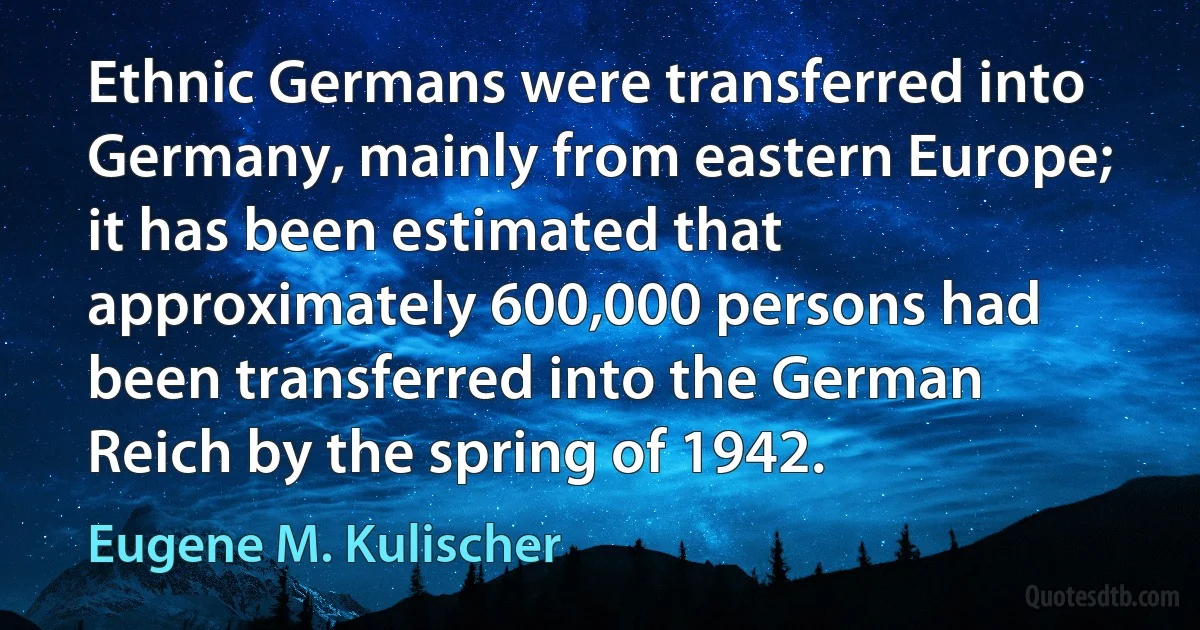 Ethnic Germans were transferred into Germany, mainly from eastern Europe; it has been estimated that approximately 600,000 persons had been transferred into the German Reich by the spring of 1942. (Eugene M. Kulischer)