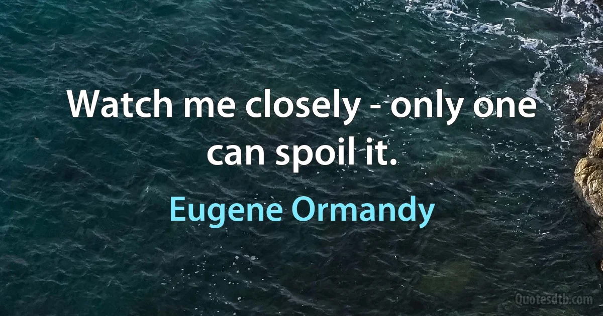 Watch me closely - only one can spoil it. (Eugene Ormandy)