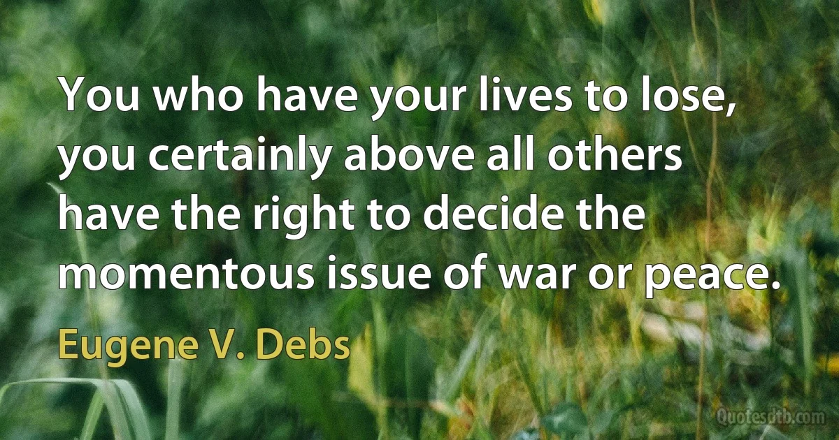 You who have your lives to lose, you certainly above all others have the right to decide the momentous issue of war or peace. (Eugene V. Debs)