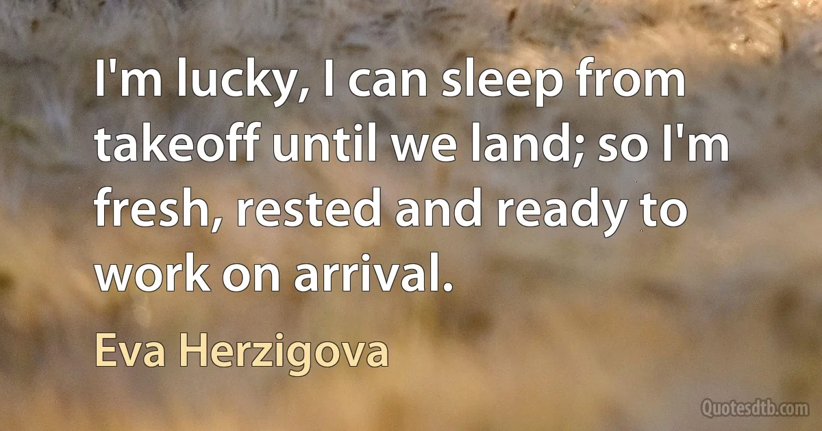 I'm lucky, I can sleep from takeoff until we land; so I'm fresh, rested and ready to work on arrival. (Eva Herzigova)