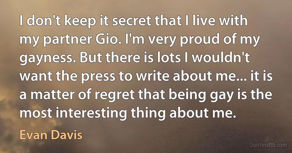 I don't keep it secret that I live with my partner Gio. I'm very proud of my gayness. But there is lots I wouldn't want the press to write about me... it is a matter of regret that being gay is the most interesting thing about me. (Evan Davis)