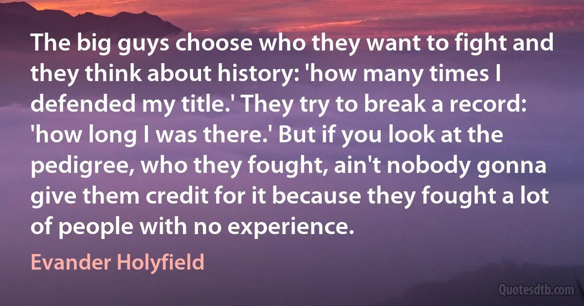 The big guys choose who they want to fight and they think about history: 'how many times I defended my title.' They try to break a record: 'how long I was there.' But if you look at the pedigree, who they fought, ain't nobody gonna give them credit for it because they fought a lot of people with no experience. (Evander Holyfield)