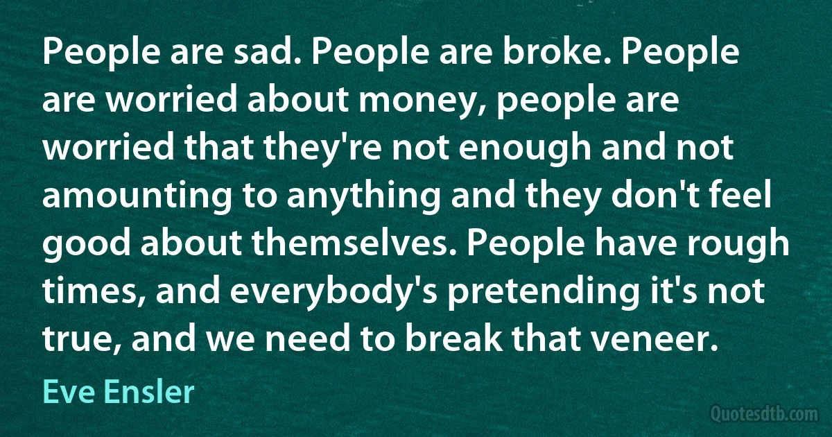 People are sad. People are broke. People are worried about money, people are worried that they're not enough and not amounting to anything and they don't feel good about themselves. People have rough times, and everybody's pretending it's not true, and we need to break that veneer. (Eve Ensler)