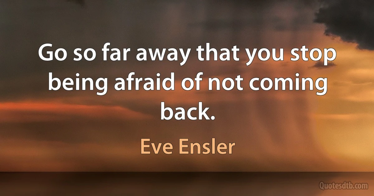 Go so far away that you stop being afraid of not coming back. (Eve Ensler)