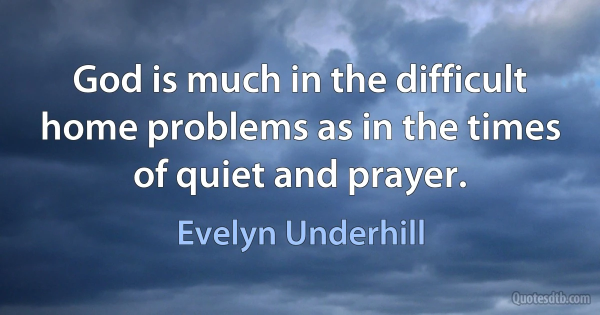 God is much in the difficult home problems as in the times of quiet and prayer. (Evelyn Underhill)