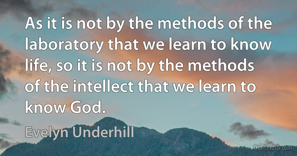 As it is not by the methods of the laboratory that we learn to know life, so it is not by the methods of the intellect that we learn to know God. (Evelyn Underhill)