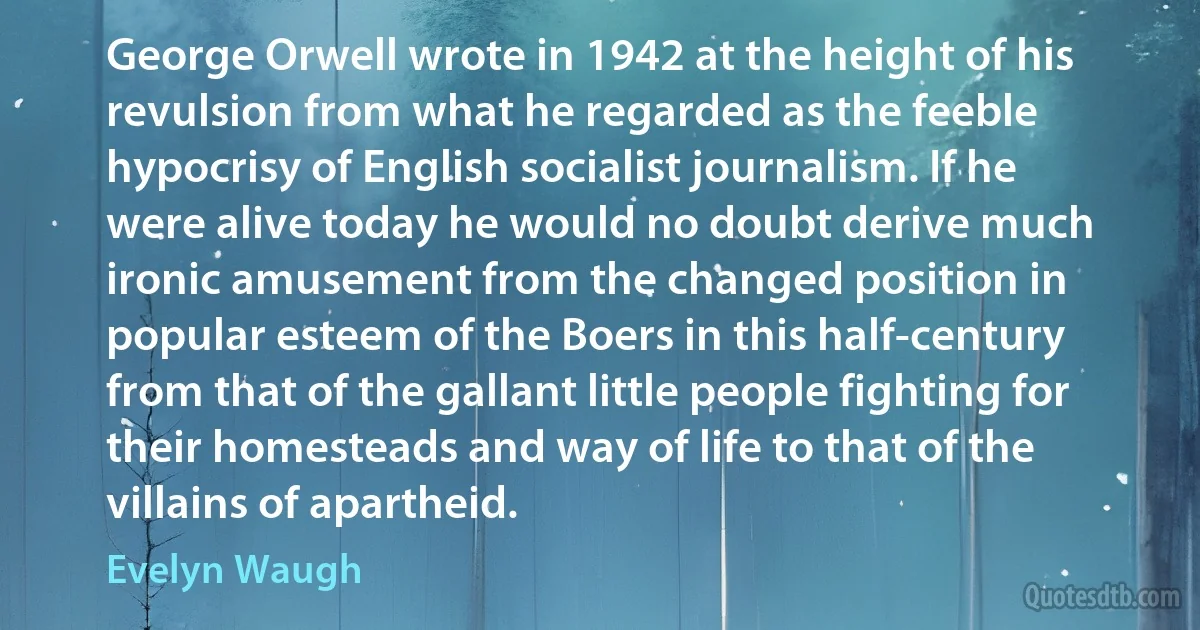 George Orwell wrote in 1942 at the height of his revulsion from what he regarded as the feeble hypocrisy of English socialist journalism. If he were alive today he would no doubt derive much ironic amusement from the changed position in popular esteem of the Boers in this half-century from that of the gallant little people fighting for their homesteads and way of life to that of the villains of apartheid. (Evelyn Waugh)