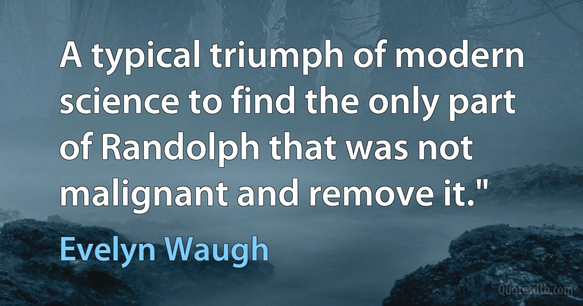 A typical triumph of modern science to find the only part of Randolph that was not malignant and remove it." (Evelyn Waugh)