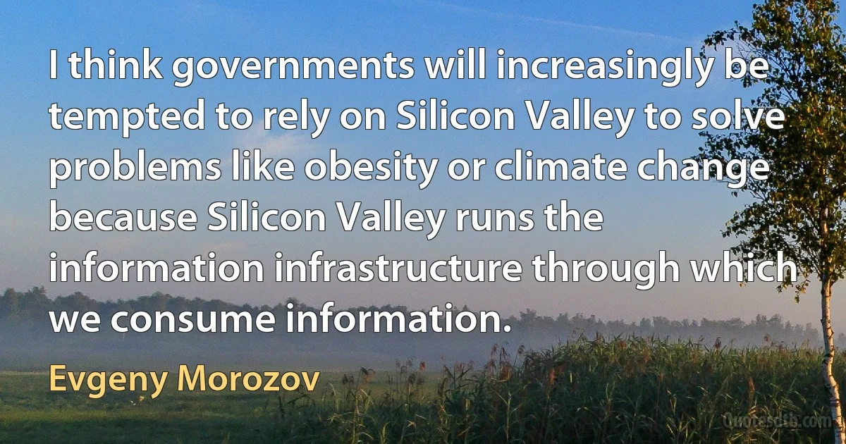 I think governments will increasingly be tempted to rely on Silicon Valley to solve problems like obesity or climate change because Silicon Valley runs the information infrastructure through which we consume information. (Evgeny Morozov)