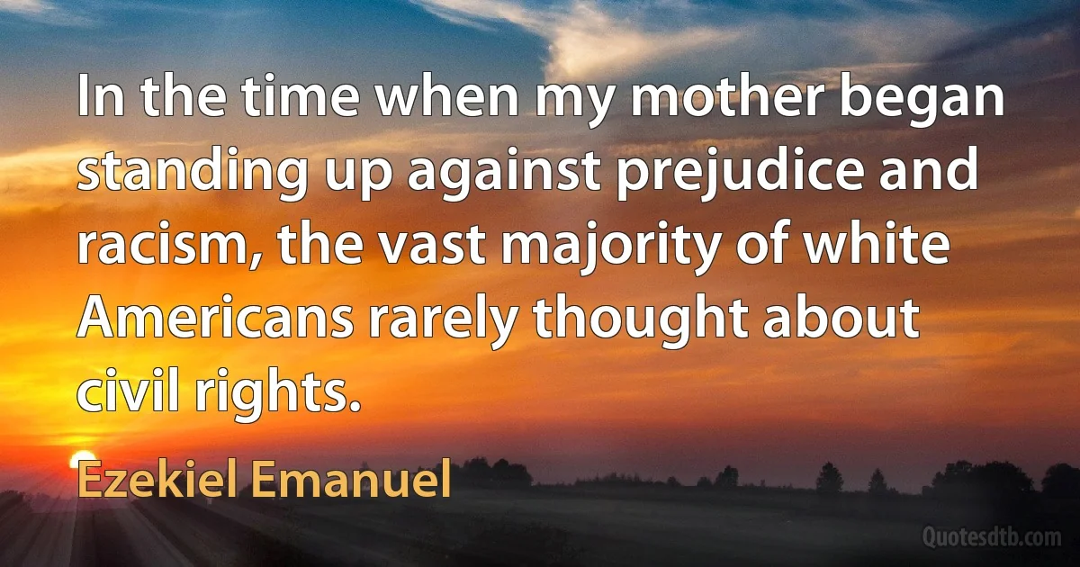 In the time when my mother began standing up against prejudice and racism, the vast majority of white Americans rarely thought about civil rights. (Ezekiel Emanuel)