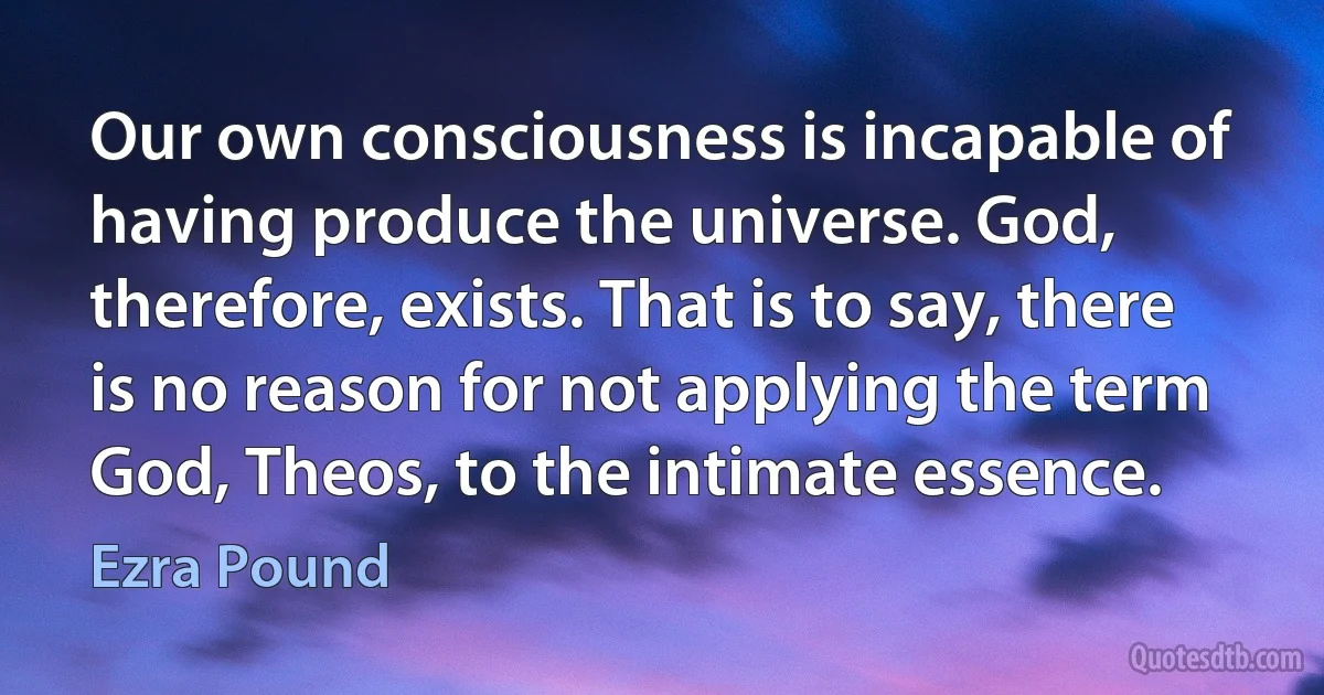 Our own consciousness is incapable of having produce the universe. God, therefore, exists. That is to say, there is no reason for not applying the term God, Theos, to the intimate essence. (Ezra Pound)