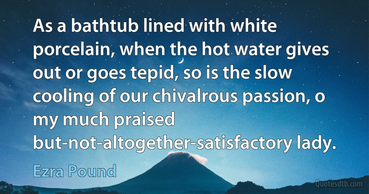 As a bathtub lined with white porcelain, when the hot water gives out or goes tepid, so is the slow cooling of our chivalrous passion, o my much praised but-not-altogether-satisfactory lady. (Ezra Pound)