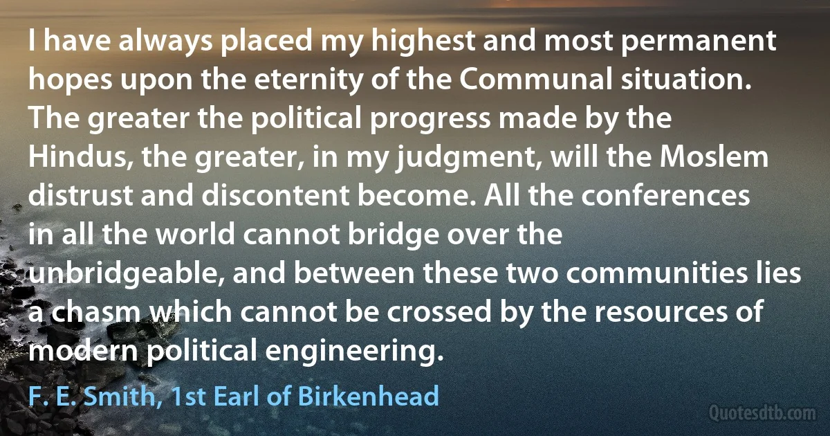 I have always placed my highest and most permanent hopes upon the eternity of the Communal situation. The greater the political progress made by the Hindus, the greater, in my judgment, will the Moslem distrust and discontent become. All the conferences in all the world cannot bridge over the unbridgeable, and between these two communities lies a chasm which cannot be crossed by the resources of modern political engineering. (F. E. Smith, 1st Earl of Birkenhead)