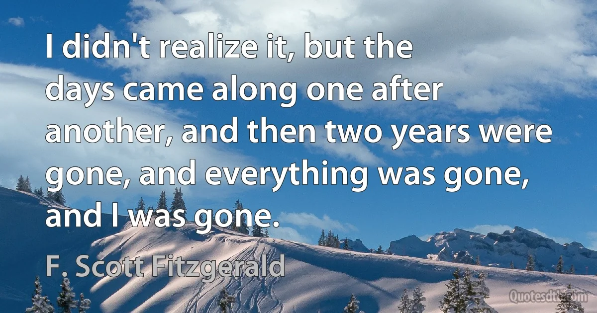 I didn't realize it, but the days came along one after another, and then two years were gone, and everything was gone, and I was gone. (F. Scott Fitzgerald)