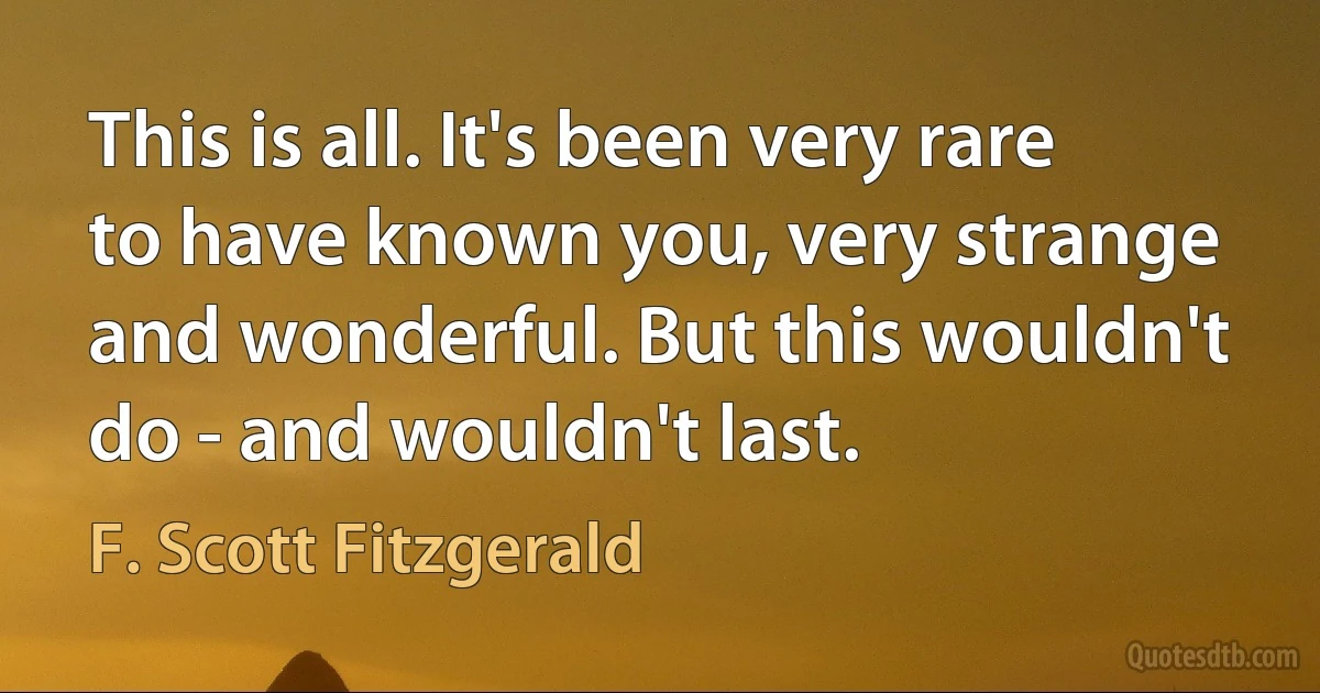 This is all. It's been very rare to have known you, very strange and wonderful. But this wouldn't do - and wouldn't last. (F. Scott Fitzgerald)