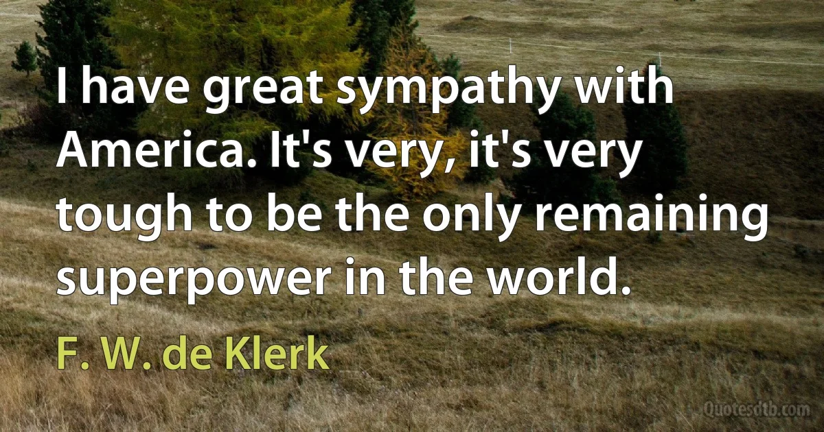 I have great sympathy with America. It's very, it's very tough to be the only remaining superpower in the world. (F. W. de Klerk)