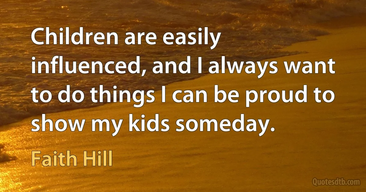 Children are easily influenced, and I always want to do things I can be proud to show my kids someday. (Faith Hill)