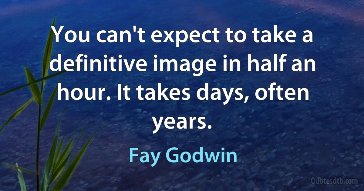 You can't expect to take a definitive image in half an hour. It takes days, often years. (Fay Godwin)