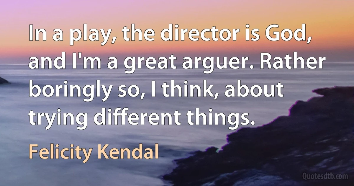 In a play, the director is God, and I'm a great arguer. Rather boringly so, I think, about trying different things. (Felicity Kendal)