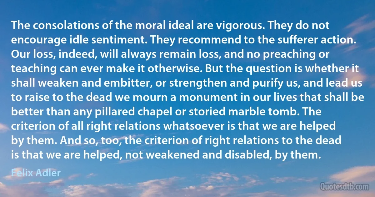 The consolations of the moral ideal are vigorous. They do not encourage idle sentiment. They recommend to the sufferer action. Our loss, indeed, will always remain loss, and no preaching or teaching can ever make it otherwise. But the question is whether it shall weaken and embitter, or strengthen and purify us, and lead us to raise to the dead we mourn a monument in our lives that shall be better than any pillared chapel or storied marble tomb. The criterion of all right relations whatsoever is that we are helped by them. And so, too, the criterion of right relations to the dead is that we are helped, not weakened and disabled, by them. (Felix Adler)