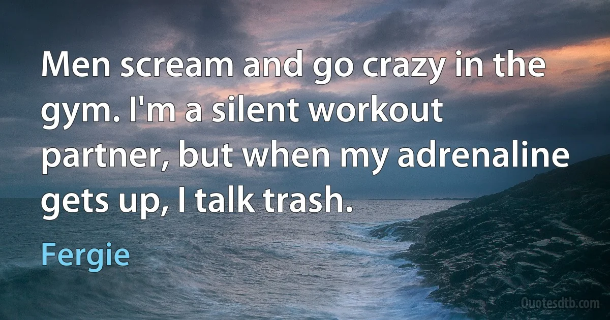 Men scream and go crazy in the gym. I'm a silent workout partner, but when my adrenaline gets up, I talk trash. (Fergie)