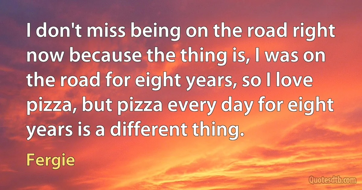 I don't miss being on the road right now because the thing is, I was on the road for eight years, so I love pizza, but pizza every day for eight years is a different thing. (Fergie)